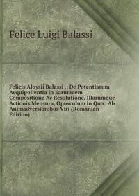 Felicis Aloysii Balassi .: De Potentiarum Aequipollentia in Earumdem Compositione Ac Resolutione, Illarumque Actionis Mensura, Opusculum in Quo . Ab Animadversionibus Viri (Romanian Edition)