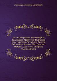 Sacra Embryologia, Sive De Officio Sacerdotum, Medicorum Et Aliorum Circa Aeternam Parvulorum In Utero Existentium Salutem, Libri Quatuor. Francois . Auctore Ac Interprete (Italian Edition)