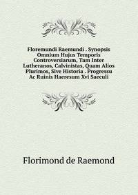 Floremundi Raemundi . Synopsis Omnium Hujus Temporis Controversiarum, Tam Inter Lutheranos, Calvinistas, Quam Alios Plurimos, Sive Historia . Progressu Ac Ruinis Haeresum Xvi Saeculi