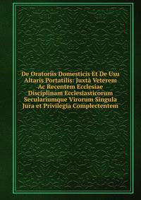 De Oratoriis Domesticis Et De Usu Altaris Portatilis: Juxta Veterem Ac Recentem Ecclesiae Disciplinam Ecclesiasticorum Seculariumque Virorum Singula Jura et Privilegia Complectentem
