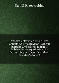 Annales Antverpiensis: Ab Urbe Condita Ad Annum Mdcc : Collecti Ex Ipsius Civitatis Monumentis, Publicis Privatisque Latinae Ac Patriae Linguae Iisque Fere Manu Exaratis, Volume 2