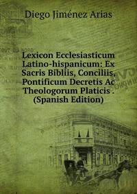 Lexicon Ecclesiasticum Latino-hispanicum: Ex Sacris Bibliis, Conciliis, Pontificum Decretis Ac Theologorum Platicis . (Spanish Edition)