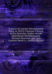 Francisci Et Joannis Hotomanorum Patris Ac Filii Et Clarorum Virorum Ad Eos Epistolae: Quibus Accedit Epistolarum Miscellanearum Virorum Doctorum, Qui . Jani Gulielmi Meelii J.c. (Italian Edition)