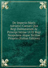 De Imperio Maris Adriatici Caesari Qua Regi Dalmatarum Ac Principi Istriae Ut Et Regi Neapoleos Atque Siciliae Proprio (Italian Edition)