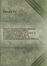 Henrici Navarrorum Regis Epistolae: Ad Auguetum Imperatorem Romanorum, Ac Reges, Principes, &amp; Respublicas Europeas, Quae Evangelicae &amp; Catholicae . &amp; Controversiis Sopiendis (Latin Edition)
