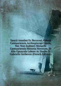Sancti Anselmi Ex Beccensi Abbate Cantuariensis Archiepiscopi Opera, Nec Non Eadmeri Monachi Cantuariensis Historia Novorum, Et Alia Opuscula Labore Ac Studio D. Gabrielis Gerberon (French Edition)