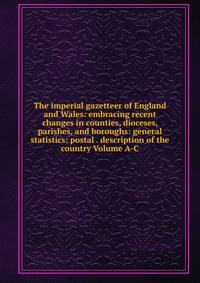The imperial gazetteer of England and Wales: embracing recent changes in counties, dioceses, parishes, and boroughs: general statistics: postal . description of the country Volume A-C