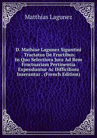 D. Mathiae Lagunez Siguntini . Tractatus De Fructibus: In Quo Selectiora Jura Ad Rem Fructuariam Pertinentia Expenduntur Ac Difficiliora Inserantur . (French Edition)