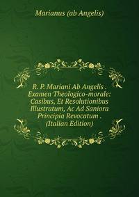 R. P. Mariani Ab Angelis . Examen Theologico-morale: Casibus, Et Resolutionibus Illustratum, Ac Ad Saniora Principia Revocatum . (Italian Edition)