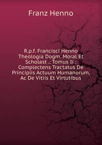 R.p.f. Francisci Henno Theologia Dogm. Moral Et Scholast .: Tomus Ii : Complectens Tractatus De Principiis Actuum Humanorum, Ac De Vitiis Et Virtutibus