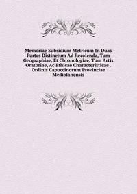 Memoriae Subsidium Metricum In Duas Partes Distinctum Ad Recolenda, Tum Geographiae, Et Chronologiae, Tum Artis Oratoriae, Ac Ethicae Characteristicae . Ordinis Capuccinorum Provinciae Mediolanensis