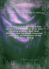A Catalogue of Pictures by British Artists in the Possession of Sir John Fleming Leicester, Bart: With Etchings from the Whole Collection : Including . by Permission of the Proprietor : And Ac