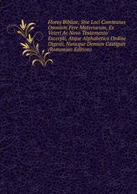 Flores Bibliae, Sive Loci Communes Omnium Fere Materiarum, Ex Veteri Ac Novo Testamento Excerpti, Atque Alphabetico Ordine Digesti, Nuncque Demum Castigati (Romanian Edition)