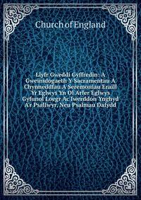 Llyfr Gweddi Gyffredin: A Gweinidogaeth Y Sacramentau A Chynneddfau A Seremoniau Eraill Yr Eglwys Yn Ol Arfer Eglwys Gyfunol Loegr Ac Iwerddon Ynghyd A'r Psallwyr, Neu Psalmau Dafydd
