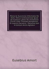 Plena Ac Succincta Informatio De Statu Totius Controversiae Quae De Authore Libelli De Imitatione Christi Inter Thomae Kempensis . Et Joannis Gersenis . Patronos Jam A Centum Annis Agitatur.