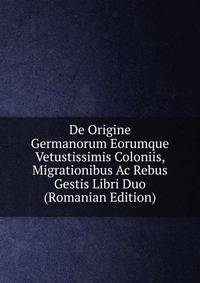 De Origine Germanorum Eorumque Vetustissimis Coloniis, Migrationibus Ac Rebus Gestis Libri Duo (Romanian Edition)