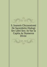 S. Joannis Chrysostomi De Sacerdotio Dialogi Sev Libri Sex: In Var Ia Capita Ac Numeros Divisi .