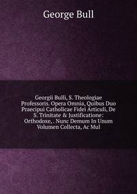 Georgii Bulli, S. Theologiae Professoris. Opera Omnia, Quibus Duo Praecipui Catholicae Fidei Articuli, De S. Trinitate &amp; Justificatione: Orthodoxe, . Nunc Demum In Unum Volumen Collecta, Ac Mul
