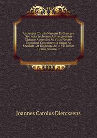 Antverpia Christo Nascens Et Crescens Seu Acta Ecclesiam Antverpiensem Ejusque Apostolos Ac Viros Pietate Conspicos Concernentia Usque Ad Seculum . At Disposita Ac In Vii Tomos Divisa, Volume 2