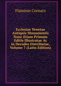 Ecclesiae Venetae Antiquis Monumentis Nunc Etiam Primum Editis Illustratae Ac in Decades Distributae, Volume 7 (Latin Edition)