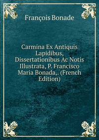 Carmina Ex Antiquis Lapidibus, Dissertationibus Ac Notis Illustrata, P. Francisco Maria Bonada,. (French Edition)