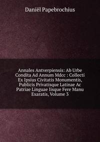Annales Antverpiensis: Ab Urbe Condita Ad Annum Mdcc : Collecti Ex Ipsius Civitatis Monumentis, Publicis Privatisque Latinae Ac Patriae Linguae Iisque Fere Manu Exaratis, Volume 3