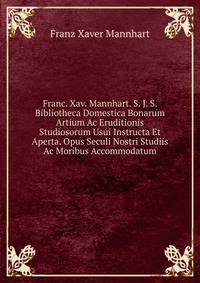 Franc. Xav. Mannhart. S. J. S. Bibliotheca Domestica Bonarum Artium Ac Eruditionis Studiosorum Usui Instructa Et Aperta. Opus Seculi Nostri Studiis Ac Moribus Accommodatum.