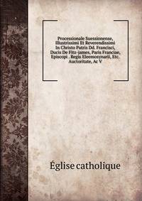 Processionale Suessionense, Illustrissimi Et Reverendissimi In Christo Patris Dd. Francisci, Ducis De Fitz-james, Paris Franciae, Episcopi . Regis Eleemosynarii, Etc. Auctoritate, Ac V