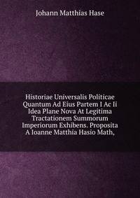 Historiae Universalis Politicae Quantum Ad Eius Partem I Ac Ii Idea Plane Nova At Legitima Tractationem Summorum Imperiorum Exhibens. Proposita A Ioanne Matthia Hasio Math,.