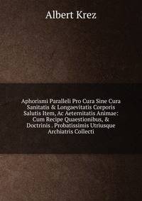 Aphorismi Paralleli Pro Cura Sine Cura Sanitatis &amp; Longaevitatis Corporis Salutis Item, Ac Aeternitatis Animae: Cum Recipe Quaestionibus, &amp; Doctrinis . Probatissimis Utriusque Archiatris Collecti