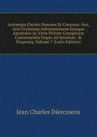 Antverpia Christo Nascens Et Crescens: Seu, Acts Ecclesiam Antverpiensem Ejusque Apostolos Ac Viros Pietate Conspicuos Concernentia Usque Ad Seculum . &amp; Disposita, Volume 7 (Latin Edition)