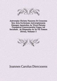 Antverpia Christo Nascens Et Crescens Seu Acta Ecclesiam Antverpiensem Ejusque Apostolos Ac Viros Pietate Conspicos Concernentia Usque Ad Seculum . At Disposita Ac In Vii Tomos Divisa, Volume 5