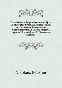 Symbolorum Imperatoriorum: Qua Continentur Symbola Imperatorum, Ac Caesarum Romanorum Germanicorum, A Carolo Magno . Usque Ad Rudolphum Ii. (Romanian Edition)