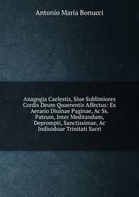 Anagogia Caelestis, Siue Sublimiores Cordis Deum Quaerentis Affectus: Ex Aerario Diuinae Paginae, Ac Ss. Patrum, Inter Meditandum, Deprompti, Sanctissimae, Ac Indiuiduae Trinitati Sacri