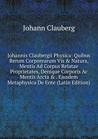 Johannis Claubergii Physica: Quibus Rerum Corporearum Vis &amp; Natura, Mentis Ad Corpus Relatae Proprietates, Denique Corporis Ac Mentis Arcta &amp; . Ejusdem Metaphysica De Ente (Latin Edition)