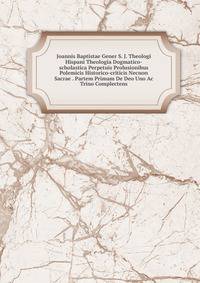 Joannis Baptistae Gener S. J. Theologi Hispani Theologia Dogmatico-scholastica Perpetuis Prolusionibus Polemicis Historico-criticis Necnon Sacrae . Partem Primam De Deo Uno Ac Trino Complectens