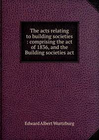 The acts relating to building societies : comprising the act of 1836, and the Building societies act