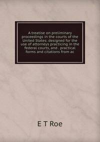 A treatise on preliminary proceedings in the courts of the United States: designed for the use of attorneys practicing in the federal courts, and . practical forms and citations from ac