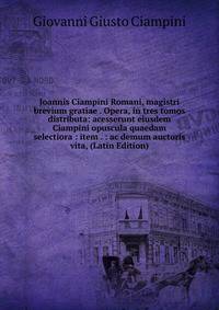 Joannis Ciampini Romani, magistri brevium gratiae . Opera, in tres tomos distributa: acesserunt eiusdem Ciampini opuscula quaedam selectiora : item . : ac demum auctoris vita, (Latin Edition)