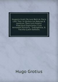 Hugonis Grotii De Jure Belli Ac Pacis Libri Tres: In Quibus Jus Natur? &amp; Gentium, Item Juris Publici Pr?cipua Explicantur. Cum Annotatis Auctoris, . Indulgentia, &amp; Facilita (Latin Edition)