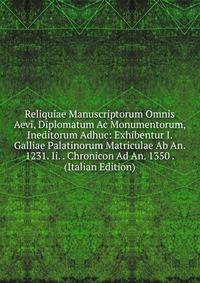 Reliquiae Manuscriptorum Omnis Aevi, Diplomatum Ac Monumentorum, Ineditorum Adhuc: Exhibentur I. Galliae Palatinorum Matriculae Ab An. 1231. Ii. . Chronicon Ad An. 1350 . (Italian Edition)