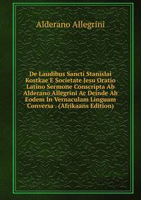 De Laudibus Sancti Stanislai Kostkae E Societate Jesu Oratio Latino Sermone Conscripta Ab Alderano Allegrini Ac Deinde Ab Eodem In Vernaculam Linguam Conversa . (Afrikaans Edition)