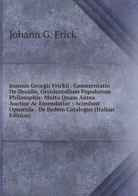 Ioannis Georgii Frickii . Commentatio De Druidis, Occidentalium Populorum Philosophis: Multo Quam Antea Auctior Ac Emendatior : Accedunt Opuscula . De Iisdem Catalogus (Italian Edition)