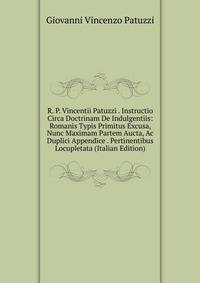 R. P. Vincentii Patuzzi . Instructio Circa Doctrinam De Indulgentiis: Romanis Typis Primitus Excusa, Nunc Maximam Partem Aucta, Ac Duplici Appendice . Pertinentibus Locupletata (Italian Edition)