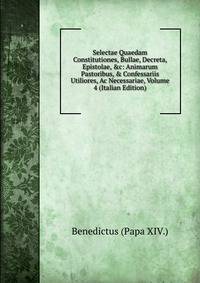 Selectae Quaedam Constitutiones, Bullae, Decreta, Epistolae, &amp;c: Animarum Pastoribus, &amp; Confessariis Utiliores, Ac Necessariae, Volume 4 (Italian Edition)
