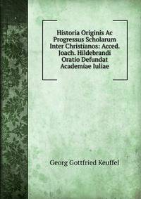 Historia Originis Ac Progressus Scholarum Inter Christianos: Acced. Joach. Hildebrandi Oratio Defundat Academiae Iuliae