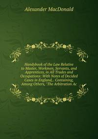 Handybook of the Law Relative to Master, Workmen, Servants, and Apprentices, in All Trades and Occupations: With Notes of Decided Cases in England, . Containing, Among Others, "The Arbitration Ac