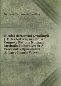 Nicolai Hieronymi Gvndlingii J. C. Ivs Natvrae Ac Gentivm: Connexa Ratione Novaque Methodo Elaboratvm Et A Praesvmtis Opinionibvs Aliisqve Ineptis Vacvvm