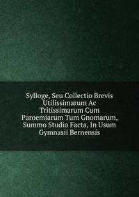 Sylloge, Seu Collectio Brevis Utilissimarum Ac Tritissimarum Cum Paroemiarum Tum Gnomarum, Summo Studio Facta, In Usum Gymnasii Bernensis