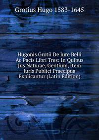 Hugonis Grotii De Iure Belli Ac Pacis Libri Tres: In Quibus Jus Naturae, Gentium, Item Juris Publici Praecipua Explicantur (Latin Edition)